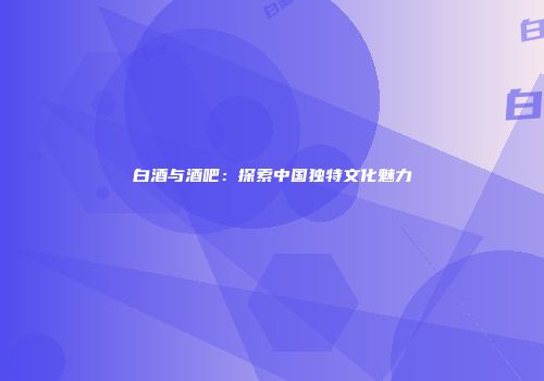白酒与酒吧：探索中国独特文化魅力