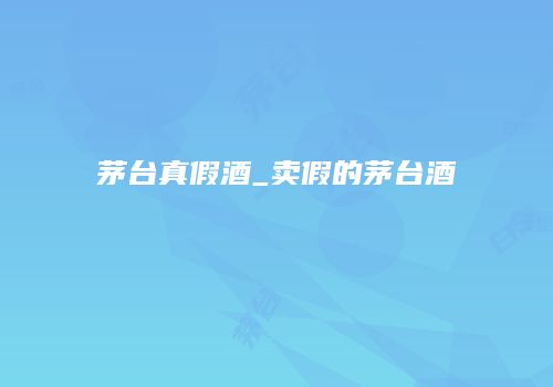 茅台真假酒_卖假的茅台酒