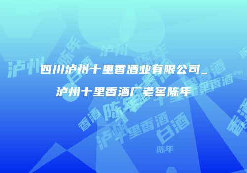 四川泸州十里香酒业有限公司_泸州十里香酒厂老窖陈年