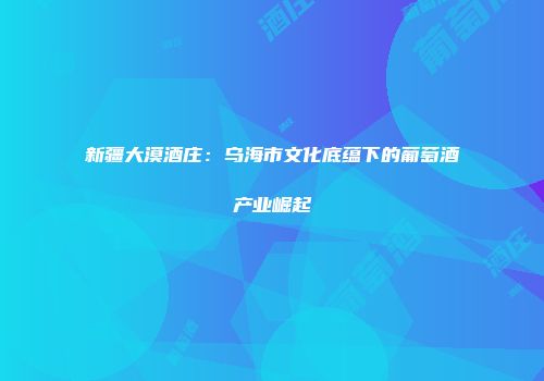 新疆大漠酒庄：乌海市文化底蕴下的葡萄酒产业崛起