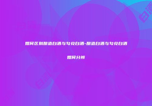 如何区别酿造白酒与勾兑白酒-酿造白酒与勾兑白酒如何分辨
