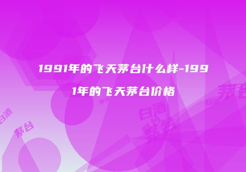 1991年的飞天茅台什么样-1991年的飞天茅台价格