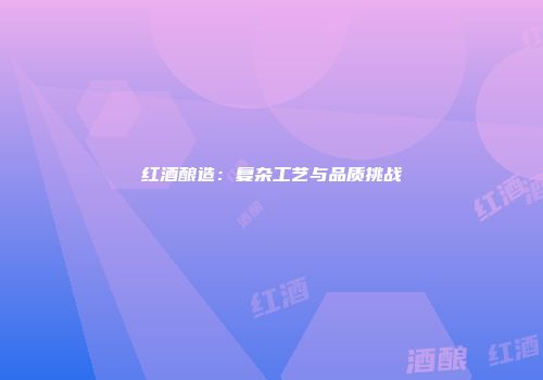 红酒酿造：复杂工艺与品质挑战