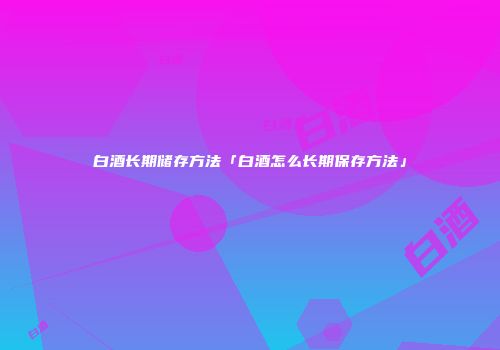 白酒长期储存方法「白酒怎么长期保存方法」