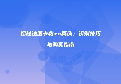 揭秘法国卡牧xo真伪：识别技巧与购买指南