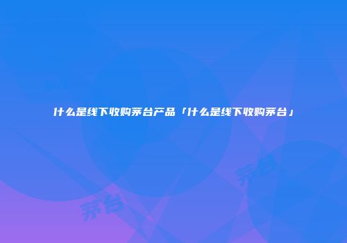 什么是线下收购茅台产品「什么是线下收购茅台」