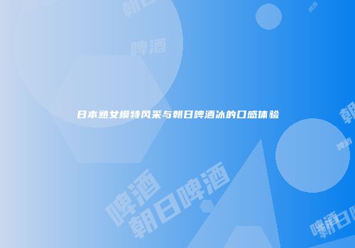 日本熟女模特风采与朝日啤酒冰的口感体验