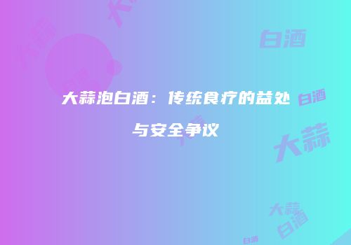 大蒜泡白酒：传统食疗的益处与安全争议