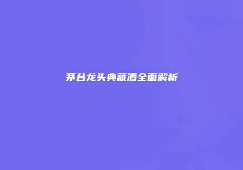 茅台龙头典藏酒全面解析