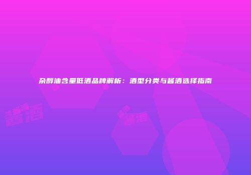 杂醇油含量低酒品牌解析：酒型分类与酱酒选择指南