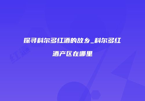 探寻科尔多红酒的故乡_科尔多红酒产区在哪里