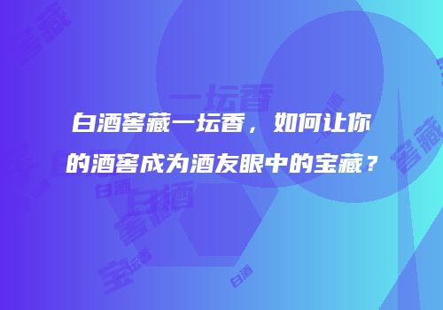 白酒窖藏一坛香，如何让你的酒窖成为酒友眼中的宝藏？