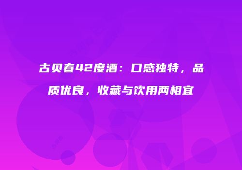 古贝春42度酒：口感独特，品质优良，收藏与饮用两相宜