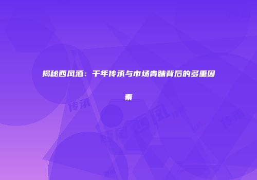 揭秘西凤酒：千年传承与市场青睐背后的多重因素