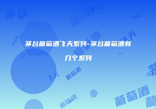 茅台葡萄酒飞天系列-茅台葡萄酒有几个系列