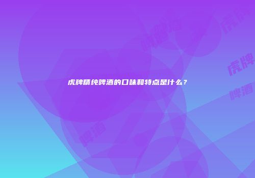 虎牌精纯啤酒的口味和特点是什么？