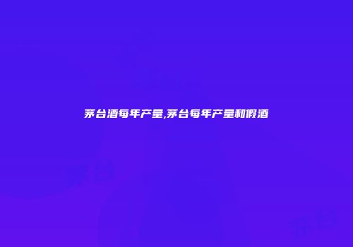茅台酒每年产量,茅台每年产量和假酒