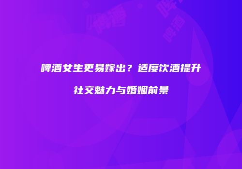 啤酒女生更易嫁出？适度饮酒提升社交魅力与婚姻前景