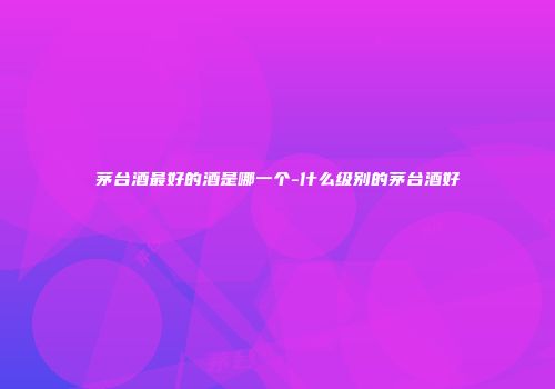 茅台酒最好的酒是哪一个-什么级别的茅台酒好