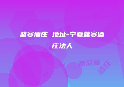 蓝赛酒庄 地址-宁夏蓝赛酒庄法人