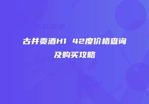 古井贡酒H1 42度价格查询及购买攻略