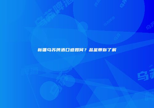 新疆乌苏啤酒口感如何？品鉴带你了解
