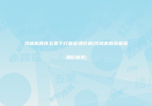 沙城赤霞珠五星干红葡萄酒价格(沙城赤霞珠葡萄酒价格表)