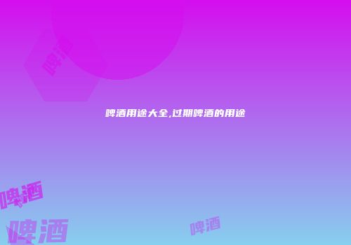 啤酒用途大全,过期啤酒的用途