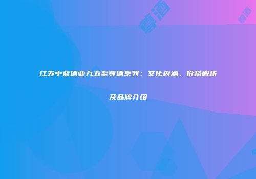 江苏中蓝酒业九五至尊酒系列：文化内涵、价格解析及品牌介绍