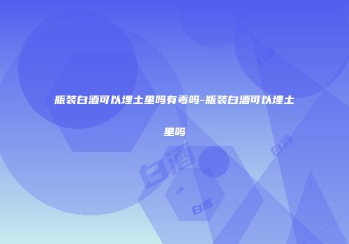 瓶装白酒可以埋土里吗有毒吗-瓶装白酒可以埋土里吗