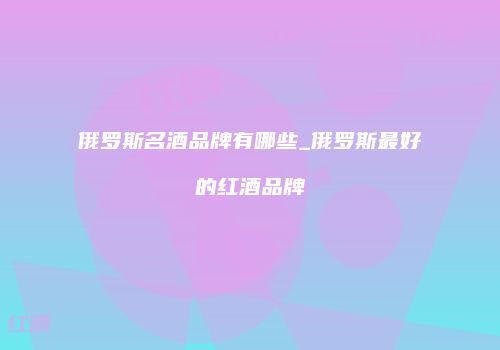 俄罗斯名酒品牌有哪些_俄罗斯最好的红酒品牌