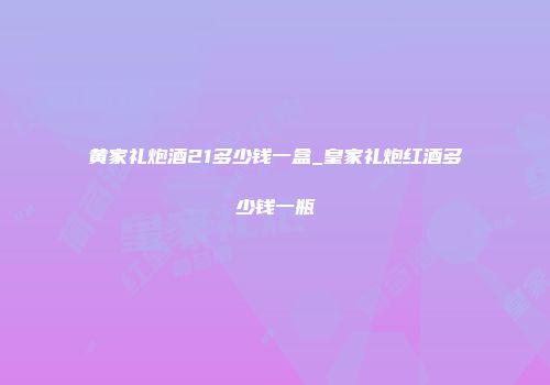 黄家礼炮酒21多少钱一盒_皇家礼炮红酒多少钱一瓶