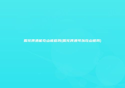 喝完啤酒能吃山楂糕吗(喝完啤酒可以吃山楂吗)