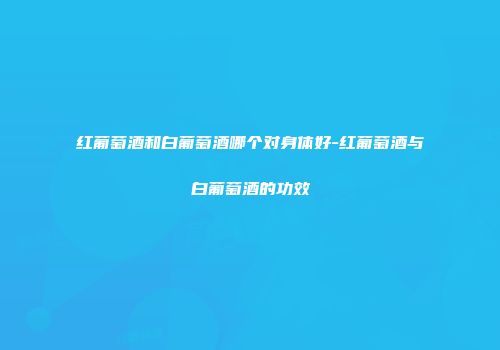 红葡萄酒和白葡萄酒哪个对身体好-红葡萄酒与白葡萄酒的功效