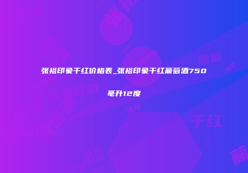张裕印象干红价格表_张裕印象干红葡萄酒750毫升12度