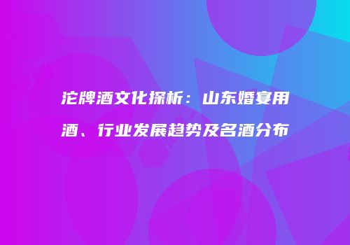 沱牌酒文化探析：山东婚宴用酒、行业发展趋势及名酒分布