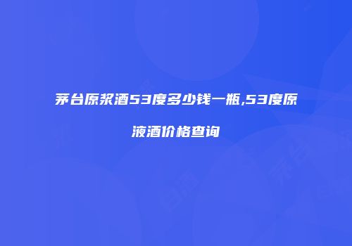 茅台原浆酒53度多少钱一瓶,53度原液酒价格查询