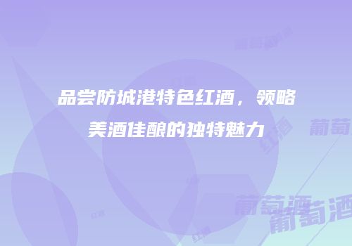 品尝防城港特色红酒，领略美酒佳酿的独特魅力