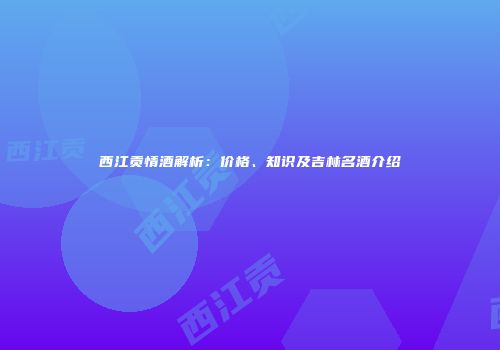 西江贡情酒解析：价格、知识及吉林名酒介绍