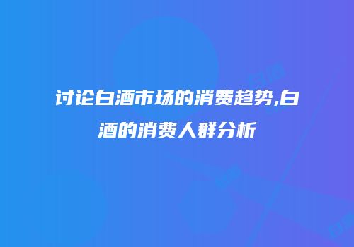 讨论白酒市场的消费趋势,白酒的消费人群分析