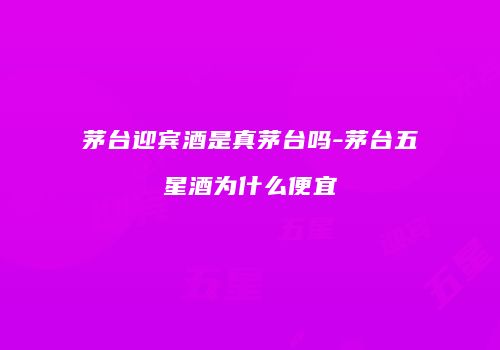 茅台迎宾酒是真茅台吗-茅台五星酒为什么便宜