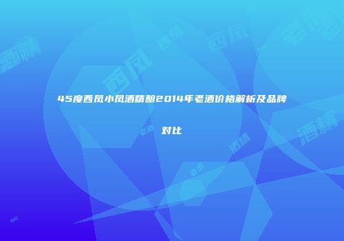 45度西凤小凤酒精酿2014年老酒价格解析及品牌对比
