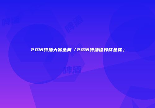 2016啤酒大赛金奖「2016啤酒世界杯金奖」
