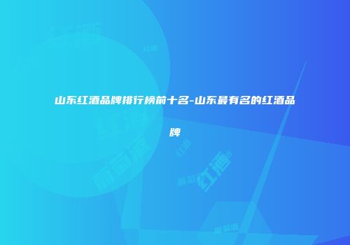 山东红酒品牌排行榜前十名-山东最有名的红酒品牌