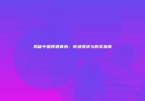 揭秘中国啤酒真伪：市场现状与购买指南
