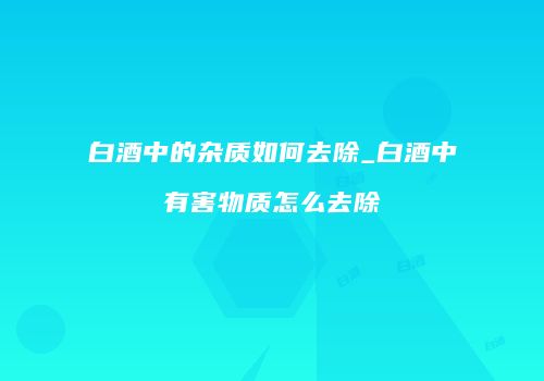 白酒中的杂质如何去除_白酒中有害物质怎么去除