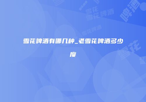 雪花啤酒有哪几种_老雪花啤酒多少度