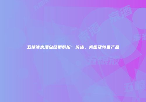 五粮液京酒总经销解析：价格、类型及特色产品