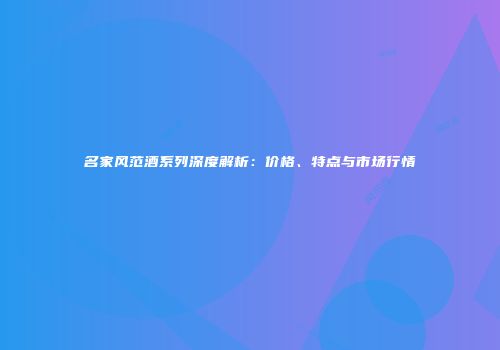名家风范酒系列深度解析：价格、特点与市场行情