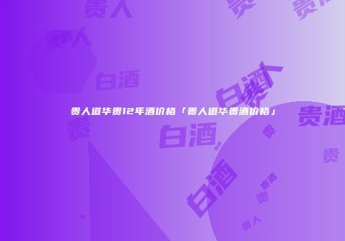 贵人道华贵12年酒价格「贵人道华贵酒价格」
